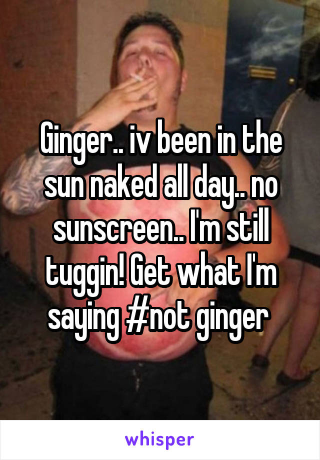 Ginger.. iv been in the sun naked all day.. no sunscreen.. I'm still tuggin! Get what I'm saying #not ginger 