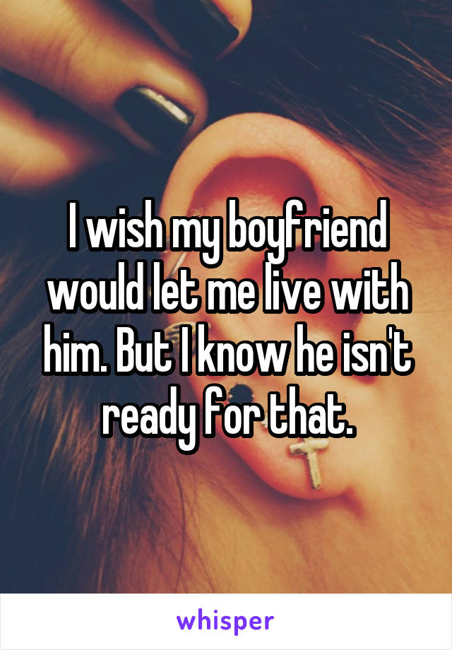 I wish my boyfriend would let me live with him. But I know he isn't ready for that.