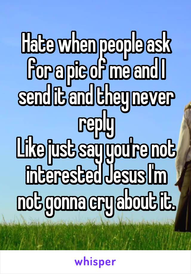 Hate when people ask for a pic of me and I send it and they never reply
Like just say you're not interested Jesus I'm not gonna cry about it.
