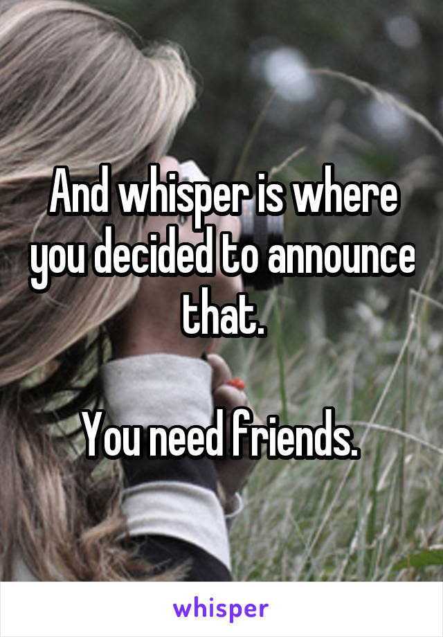 And whisper is where you decided to announce that.

You need friends. 