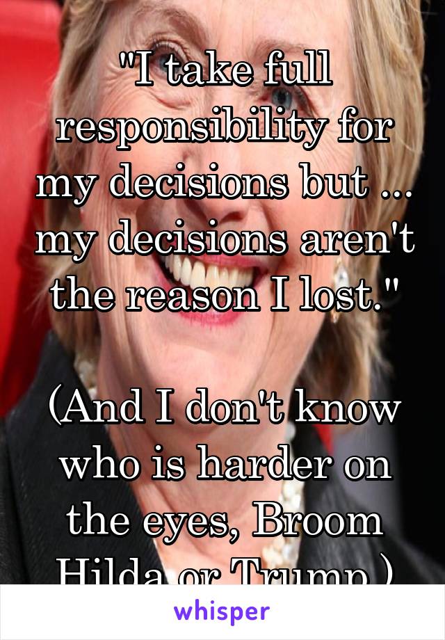 "I take full responsibility for my decisions but ... my decisions aren't the reason I lost."

(And I don't know who is harder on the eyes, Broom Hilda or Trump.)