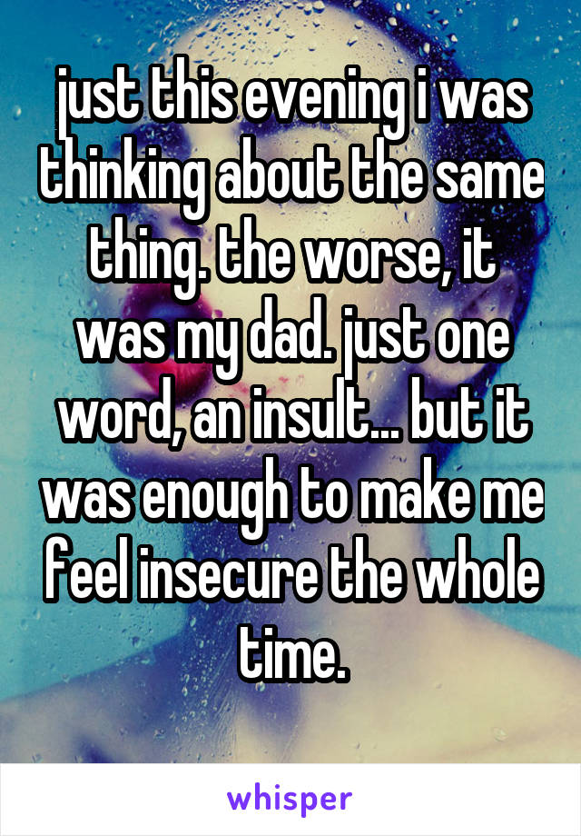 just this evening i was thinking about the same thing. the worse, it was my dad. just one word, an insult... but it was enough to make me feel insecure the whole time.
