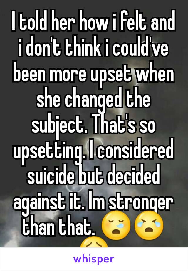 I told her how i felt and i don't think i could've been more upset when she changed the subject. That's so upsetting. I considered suicide but decided against it. Im stronger than that. 😪😭😟