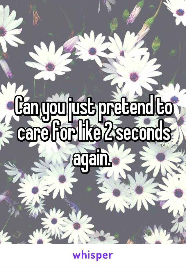 Can you just pretend to care for like 2 seconds again. 
