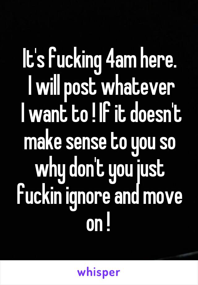 It's fucking 4am here.
 I will post whatever
 I want to ! If it doesn't make sense to you so why don't you just fuckin ignore and move on ! 