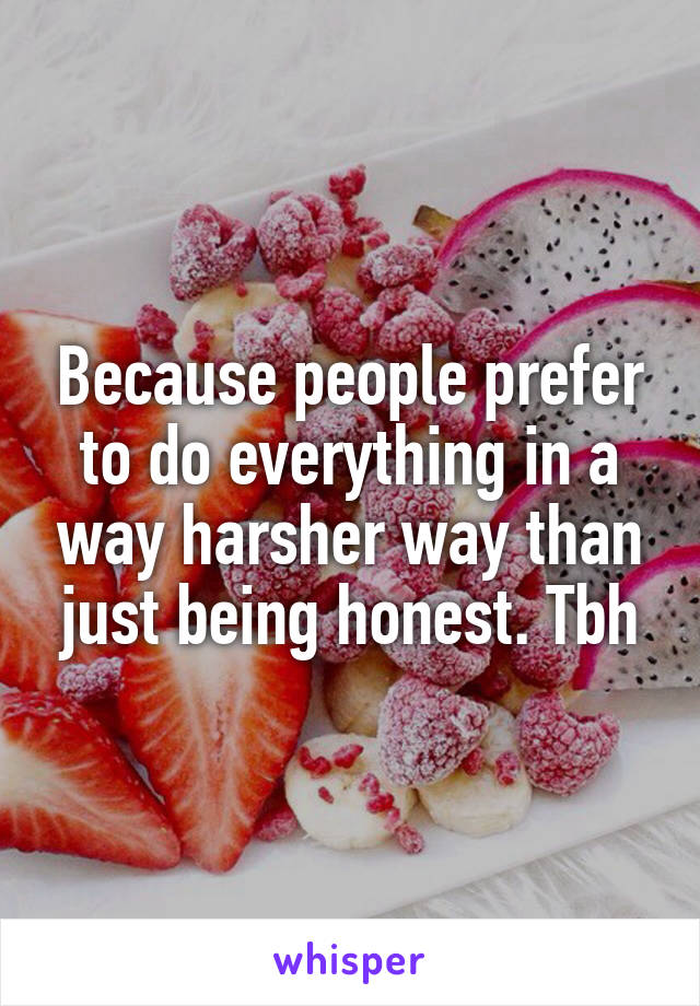 Because people prefer to do everything in a way harsher way than just being honest. Tbh