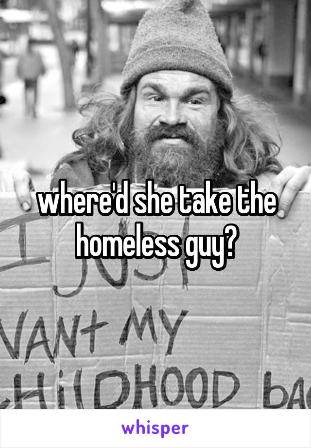where'd she take the homeless guy?
