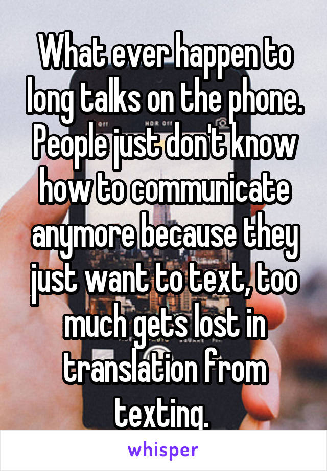 What ever happen to long talks on the phone. People just don't know how to communicate anymore because they just want to text, too much gets lost in translation from texting. 