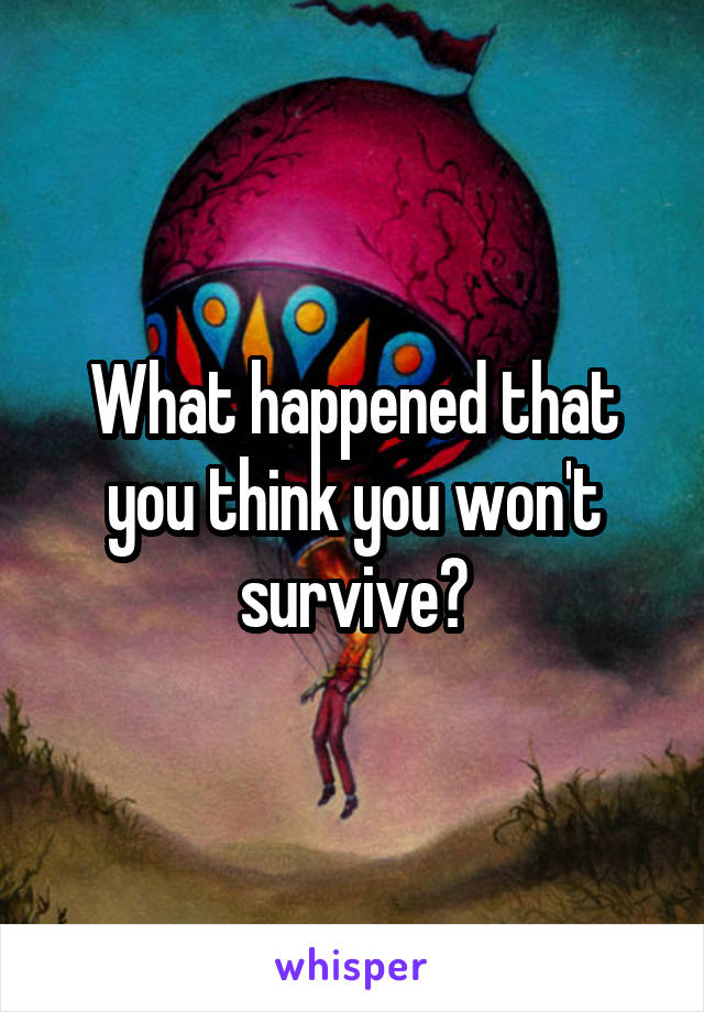 What happened that you think you won't survive?
