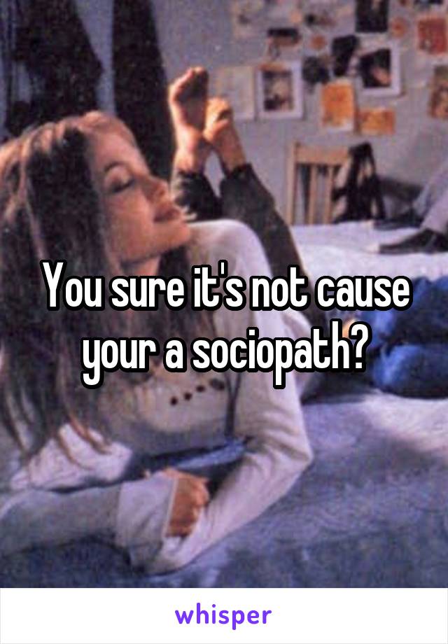 You sure it's not cause your a sociopath?