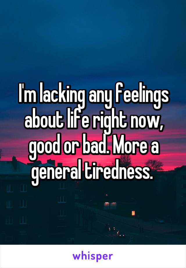 I'm lacking any feelings about life right now, good or bad. More a general tiredness. 