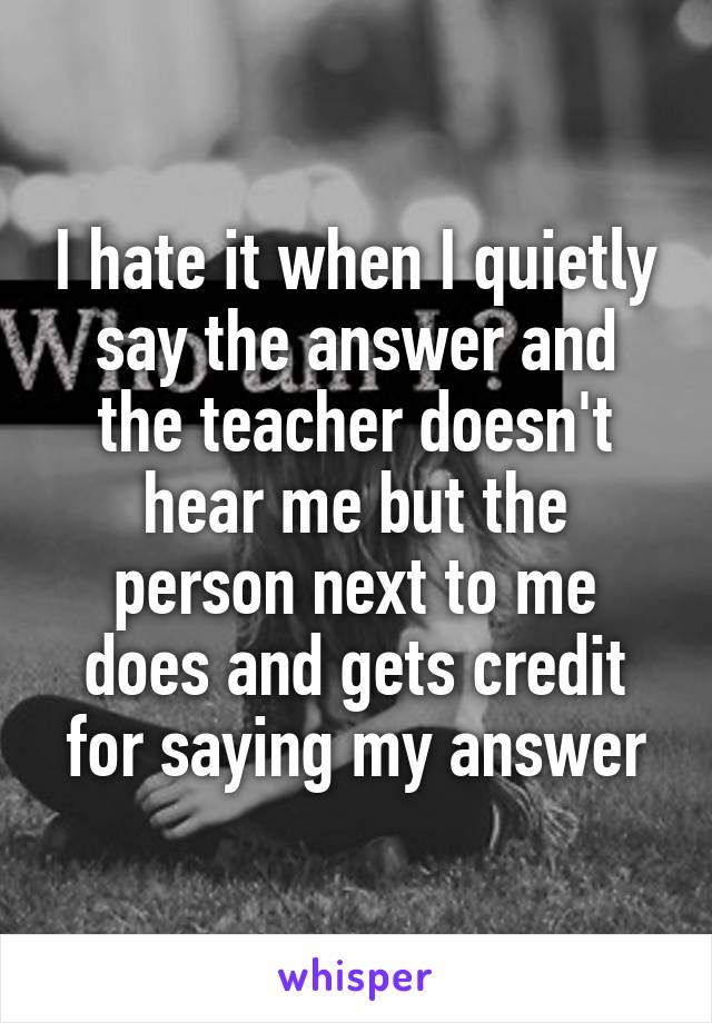 I hate it when I quietly say the answer and the teacher doesn't hear me but the person next to me does and gets credit for saying my answer
