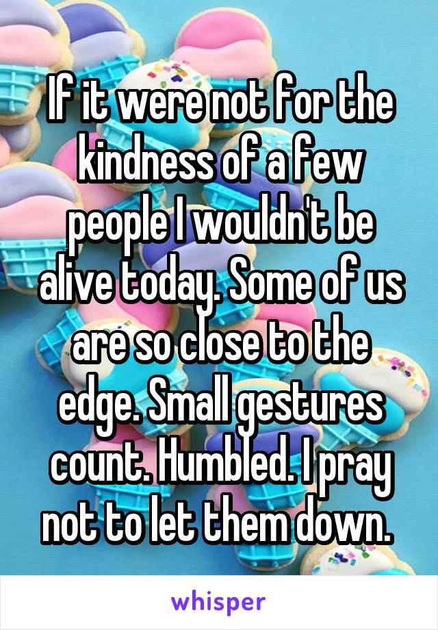 If it were not for the kindness of a few people I wouldn't be alive today. Some of us are so close to the edge. Small gestures count. Humbled. I pray not to let them down. 