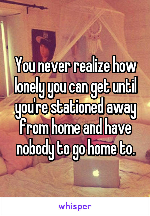 You never realize how lonely you can get until you're stationed away from home and have nobody to go home to.