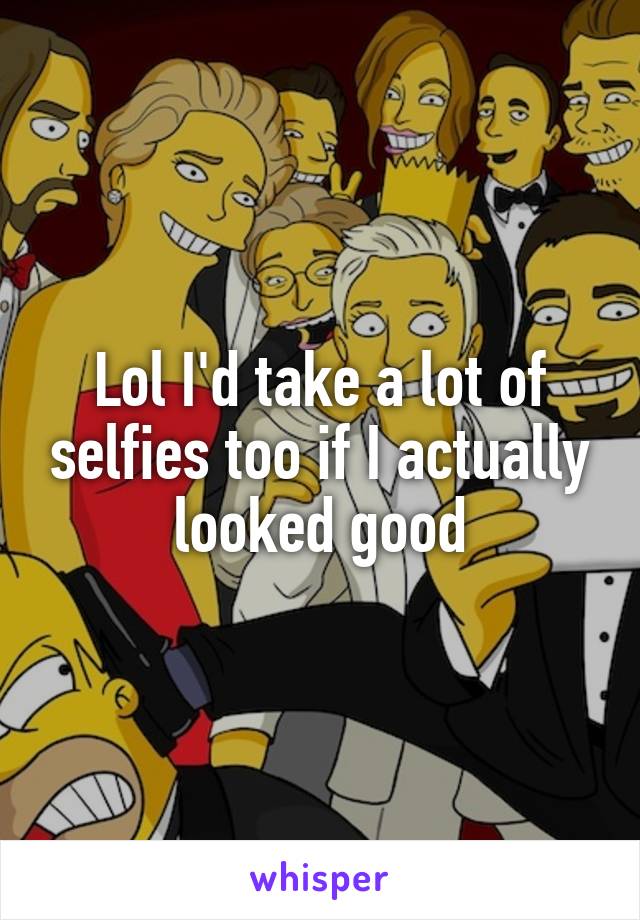 Lol I'd take a lot of selfies too if I actually looked good