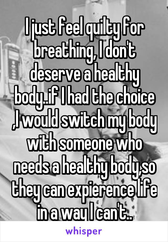  I just feel quilty for breathing, I don't deserve a healthy body..if I had the choice ,I would switch my body with someone who needs a healthy body,so they can expierence life in a way I can't..