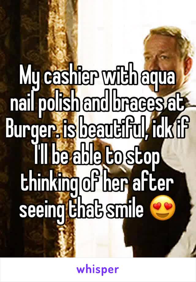 My cashier with aqua nail polish and braces at Burger. is beautiful, idk if I'll be able to stop thinking of her after seeing that smile 😍
