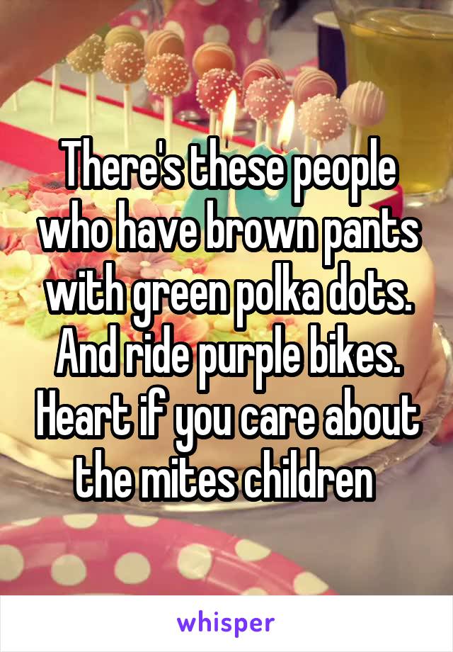 There's these people who have brown pants with green polka dots. And ride purple bikes. Heart if you care about the mites children 