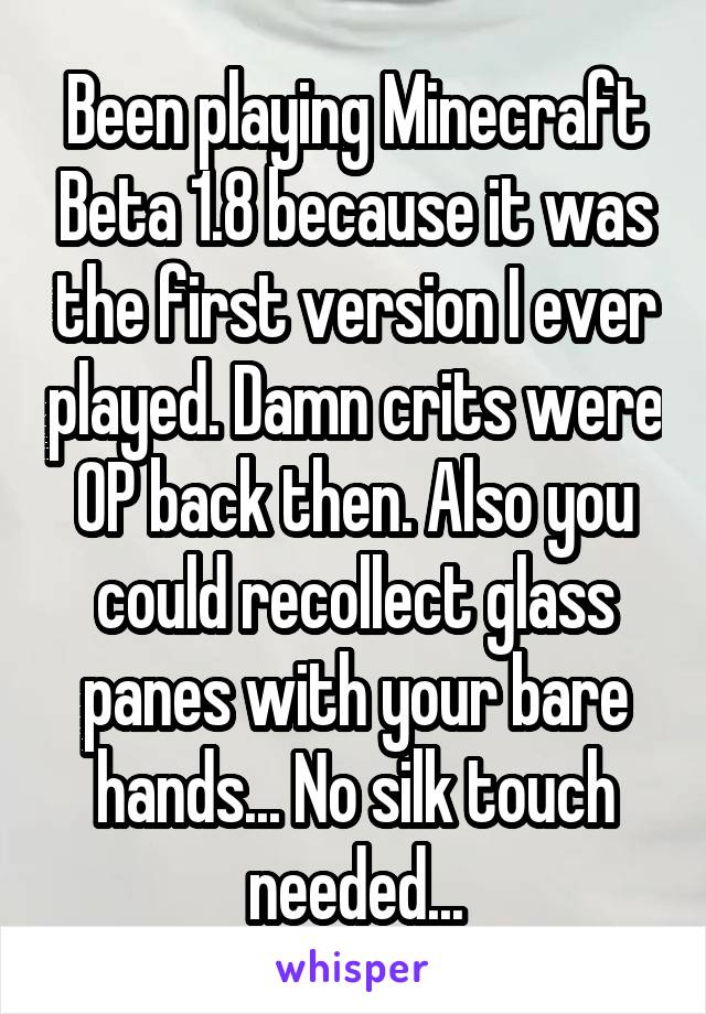 Been playing Minecraft Beta 1.8 because it was the first version I ever played. Damn crits were OP back then. Also you could recollect glass panes with your bare hands... No silk touch needed...