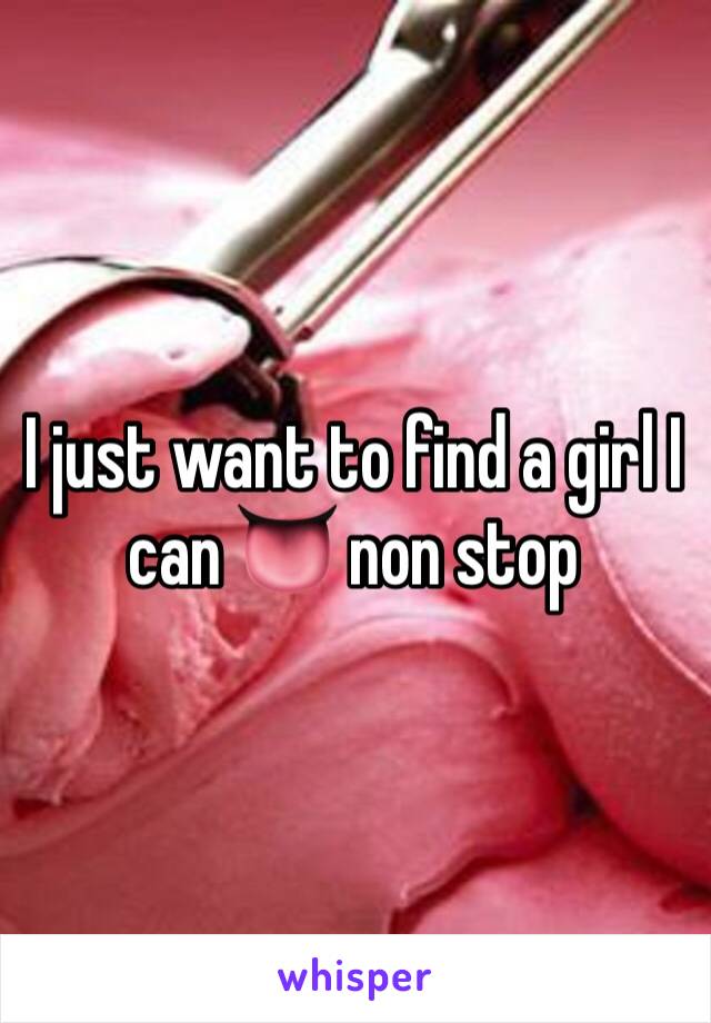 I just want to find a girl I can 👅 non stop 