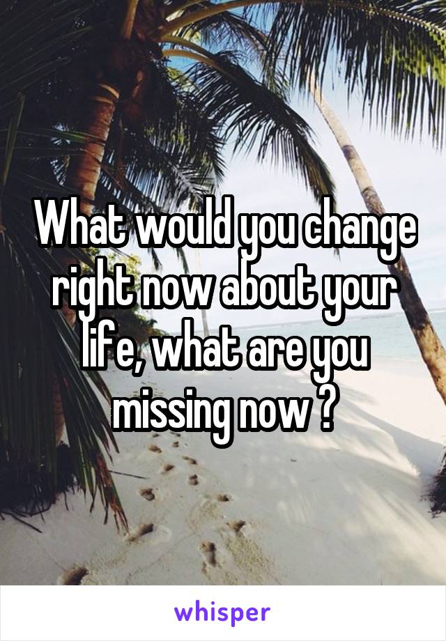 What would you change right now about your life, what are you missing now ?