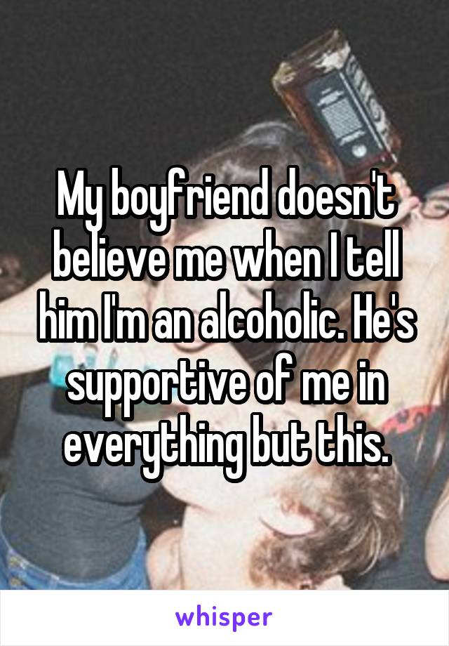 My boyfriend doesn't believe me when I tell him I'm an alcoholic. He's supportive of me in everything but this.