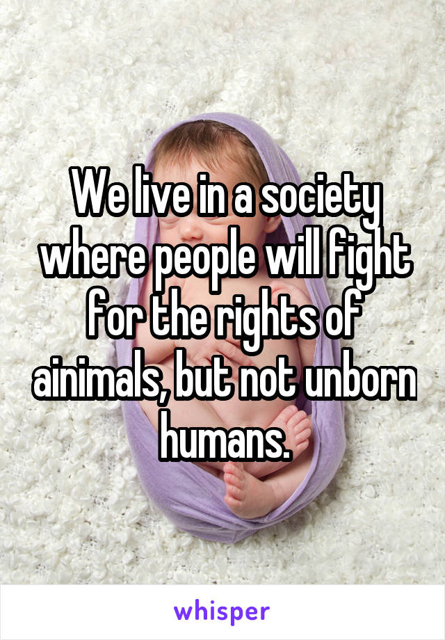 We live in a society where people will fight for the rights of ainimals, but not unborn humans.