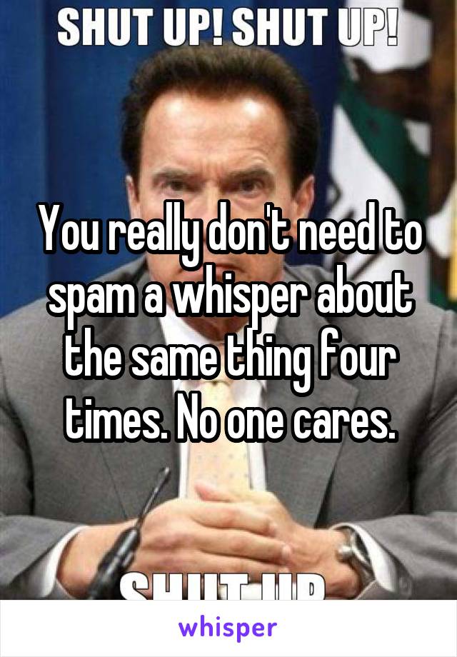 You really don't need to spam a whisper about the same thing four times. No one cares.