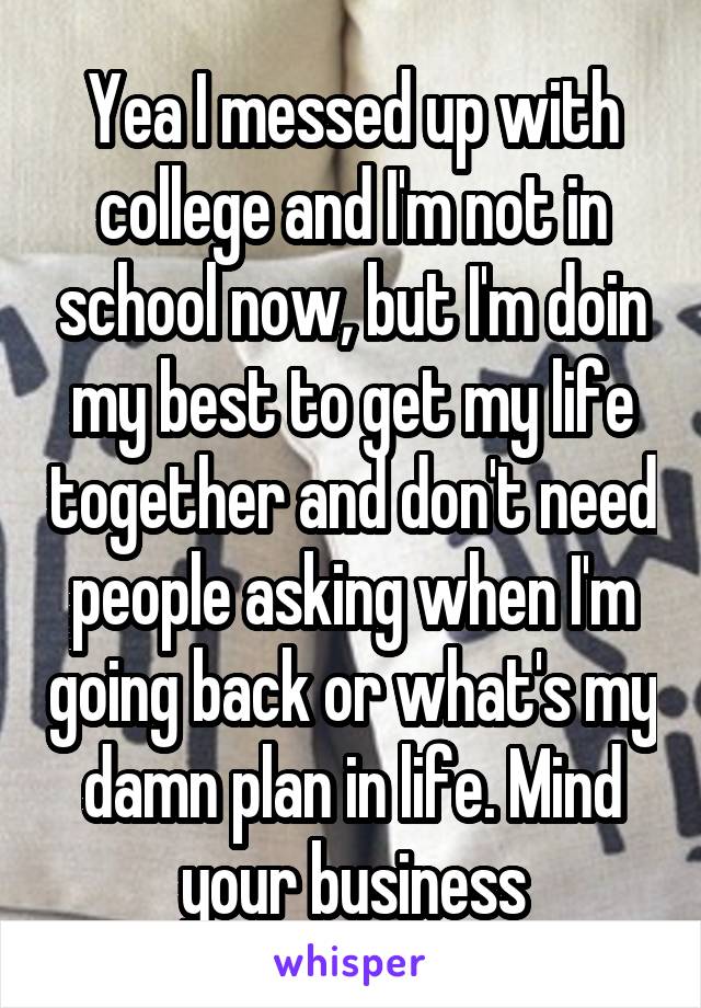 Yea I messed up with college and I'm not in school now, but I'm doin my best to get my life together and don't need people asking when I'm going back or what's my damn plan in life. Mind your business