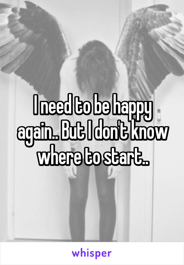 I need to be happy again.. But I don't know where to start..