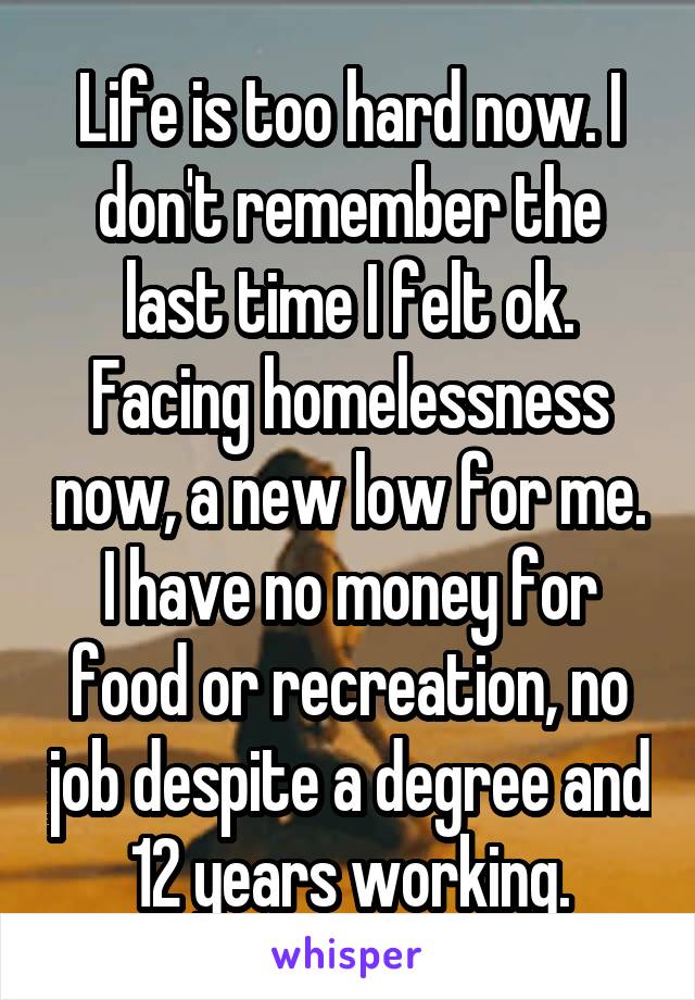 Life is too hard now. I don't remember the last time I felt ok. Facing homelessness now, a new low for me. I have no money for food or recreation, no job despite a degree and 12 years working.