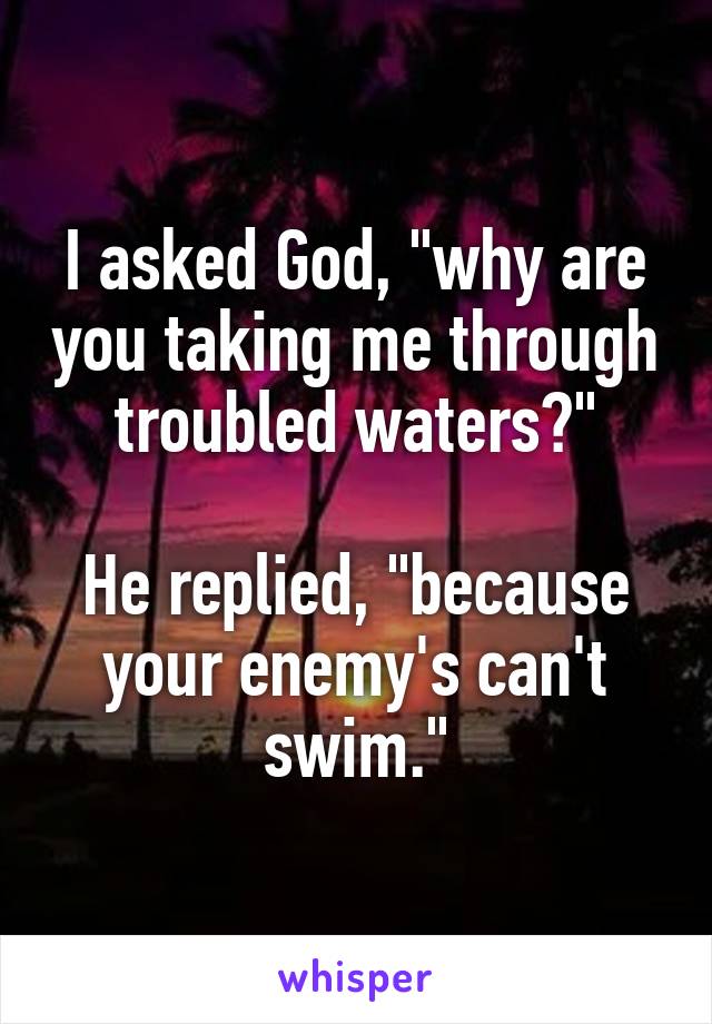 I asked God, "why are you taking me through troubled waters?"

He replied, "because your enemy's can't swim."