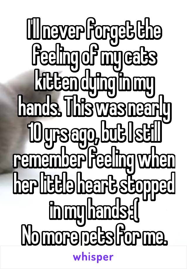 I'll never forget the feeling of my cats kitten dying in my hands. This was nearly 10 yrs ago, but I still remember feeling when her little heart stopped in my hands :(
No more pets for me.
