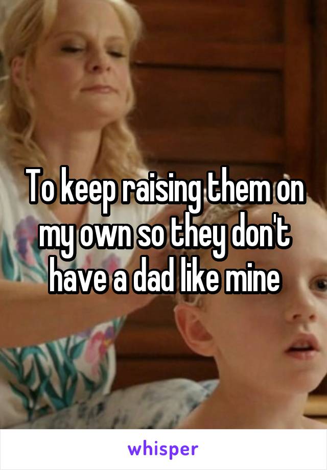 To keep raising them on my own so they don't have a dad like mine