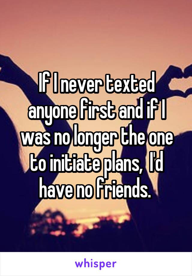 If I never texted anyone first and if I was no longer the one to initiate plans,  I'd have no friends. 