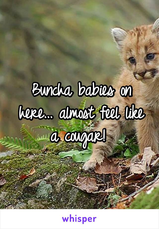 Buncha babies on here... almost feel like a cougar! 