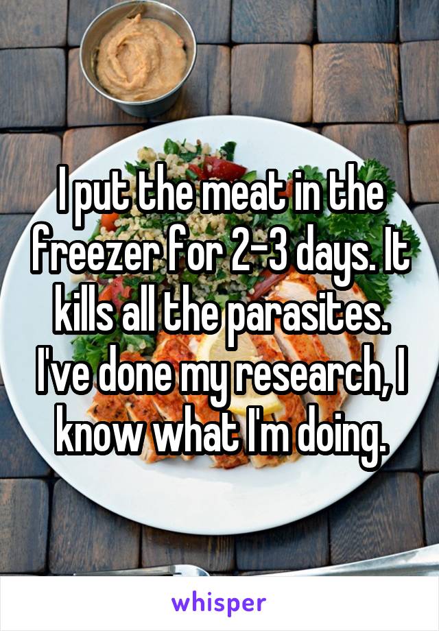 I put the meat in the freezer for 2-3 days. It kills all the parasites. I've done my research, I know what I'm doing.
