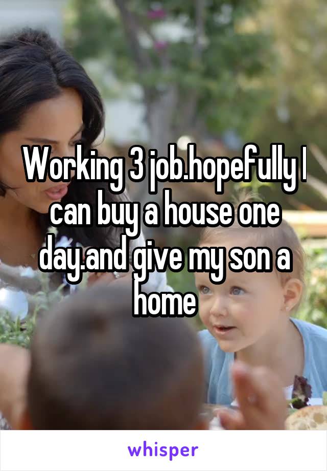 Working 3 job.hopefully I can buy a house one day.and give my son a home