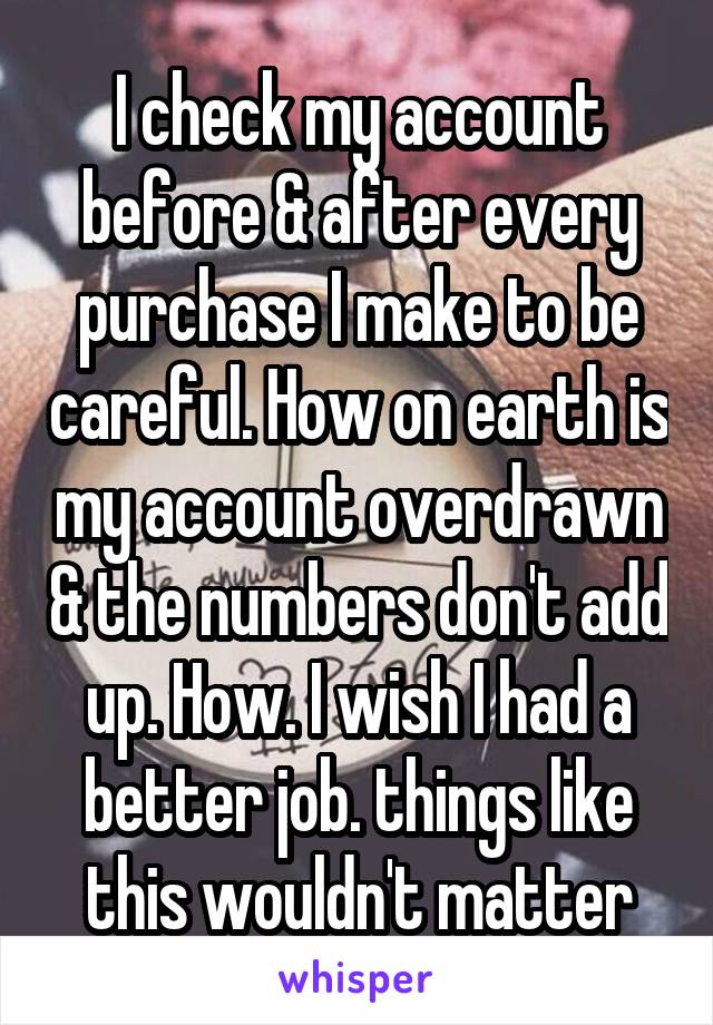 I check my account before & after every purchase I make to be careful. How on earth is my account overdrawn & the numbers don't add up. How. I wish I had a better job. things like this wouldn't matter