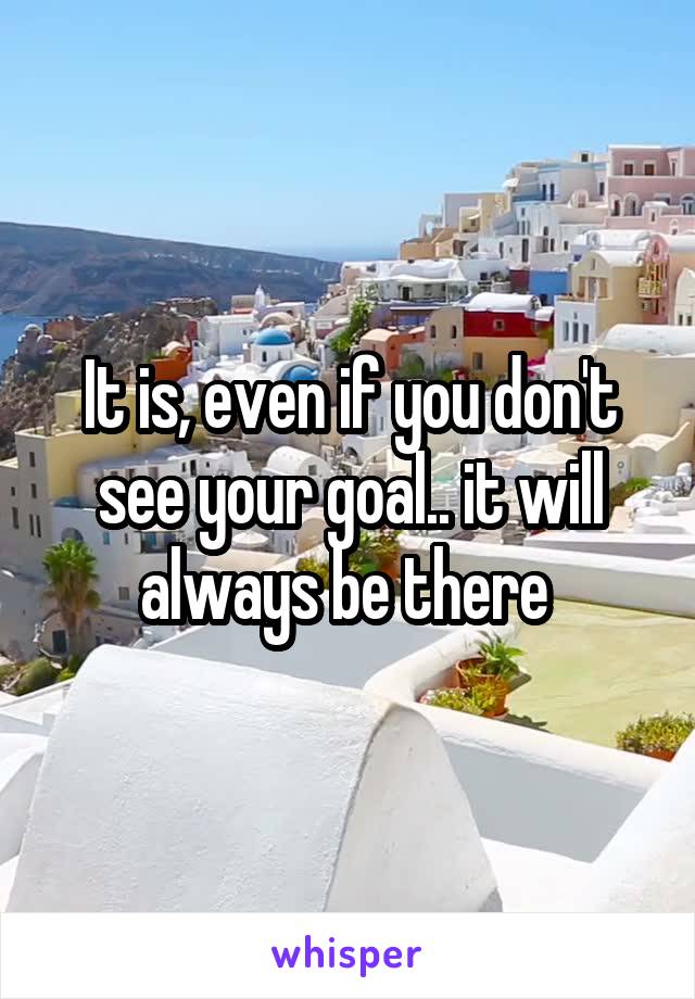 It is, even if you don't see your goal.. it will always be there 