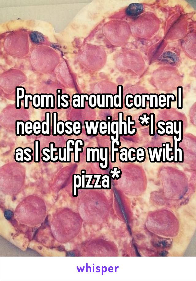Prom is around corner I need lose weight *I say as I stuff my face with pizza* 