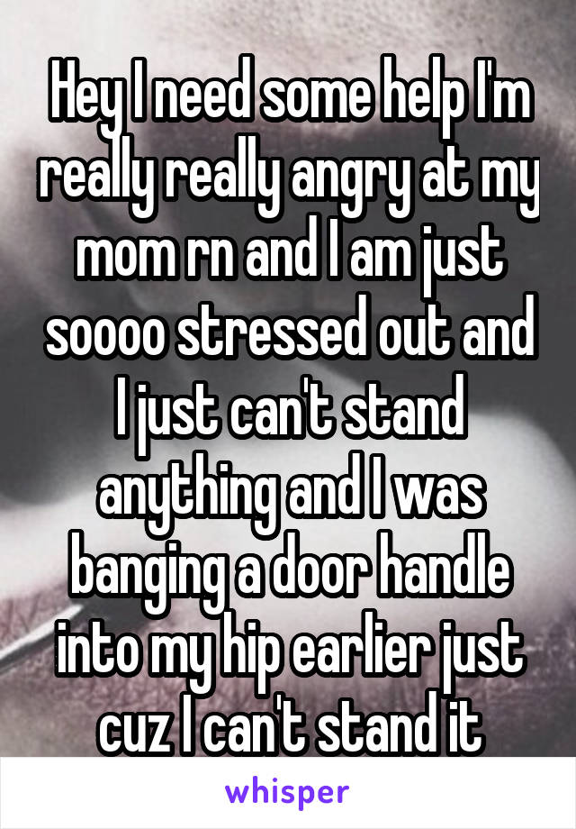 Hey I need some help I'm really really angry at my mom rn and I am just soooo stressed out and I just can't stand anything and I was banging a door handle into my hip earlier just cuz I can't stand it