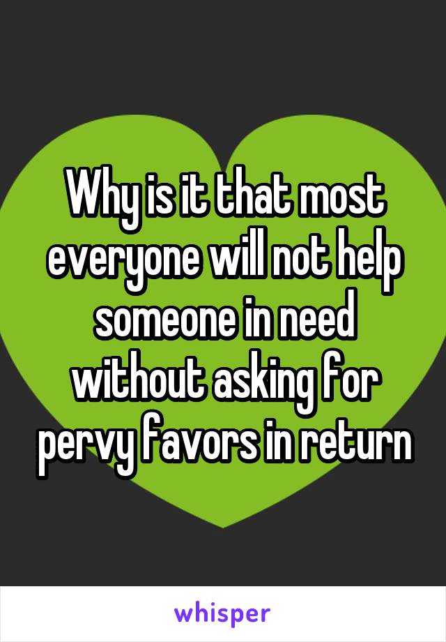 Why is it that most everyone will not help someone in need without asking for pervy favors in return