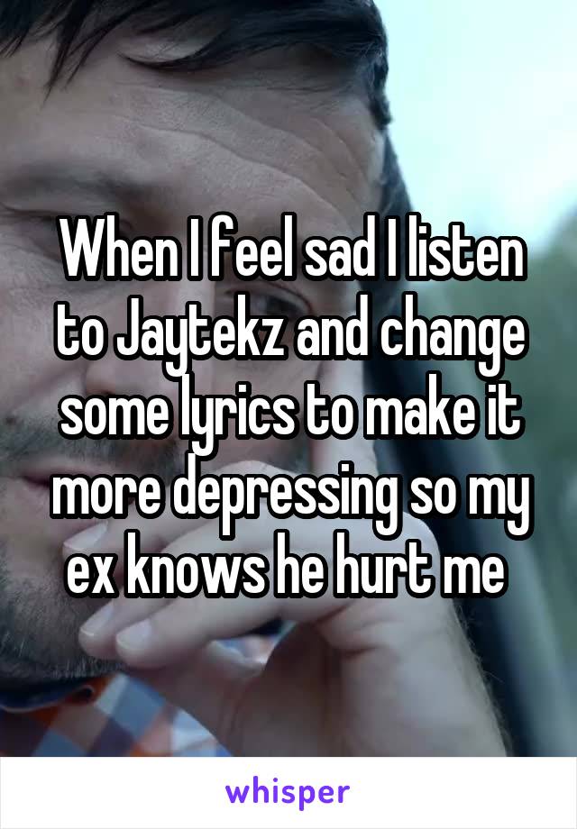 When I feel sad I listen to Jaytekz and change some lyrics to make it more depressing so my ex knows he hurt me 