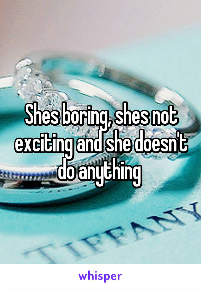 Shes boring, shes not exciting and she doesn't do anything 