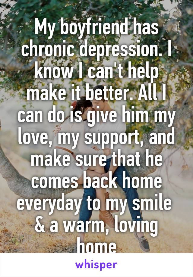 My boyfriend has chronic depression. I know I can't help make it better. All I can do is give him my love, my support, and make sure that he comes back home everyday to my smile  & a warm, loving home