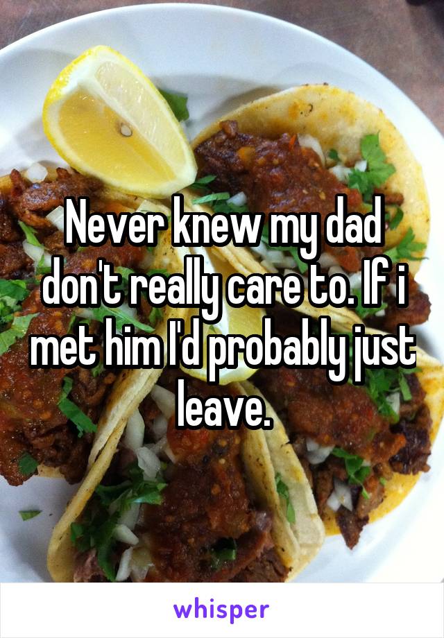 Never knew my dad don't really care to. If i met him I'd probably just leave.