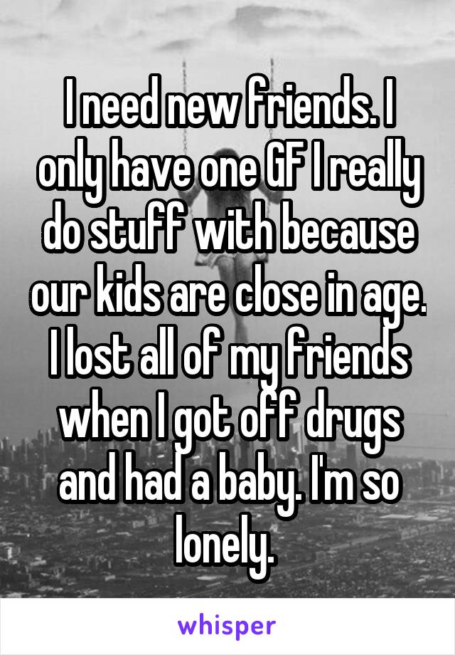 I need new friends. I only have one GF I really do stuff with because our kids are close in age. I lost all of my friends when I got off drugs and had a baby. I'm so lonely. 