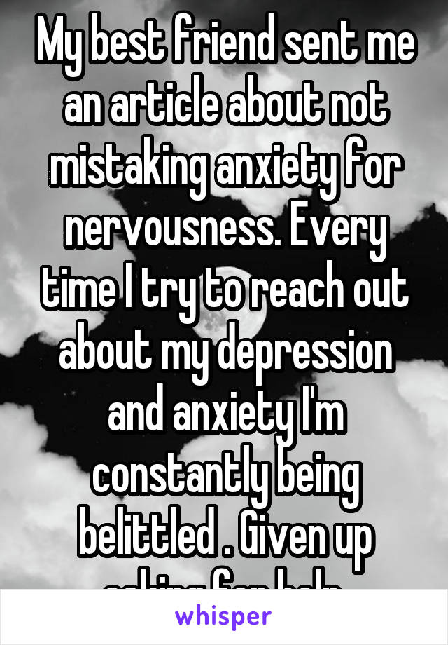 My best friend sent me an article about not mistaking anxiety for nervousness. Every time I try to reach out about my depression and anxiety I'm constantly being belittled . Given up asking for help 