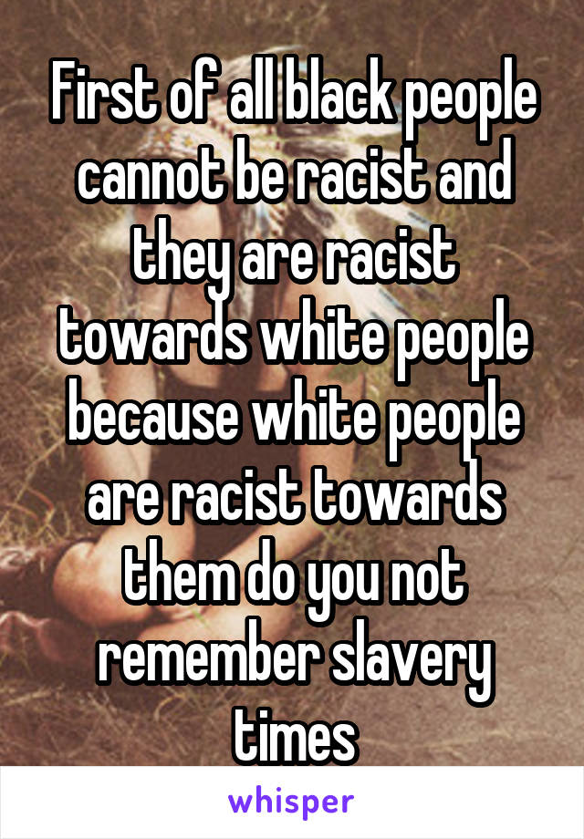 First of all black people cannot be racist and they are racist towards white people because white people are racist towards them do you not remember slavery times